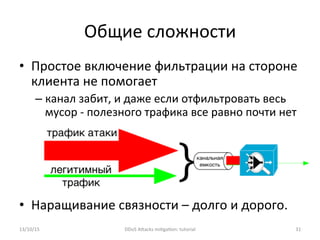 •  Простое	
  включение	
  фильтрации	
  на	
  стороне	
  
клиента	
  не	
  помогает	
  
– канал	
  забит,	
  и	
  даже	
  если	
  отфильтровать	
  весь	
  
мусор	
  -­‐	
  полезного	
  трафика	
  все	
  равно	
  почти	
  нет	
  
•  Наращивание	
  связности	
  –	
  долго	
  и	
  дорого.	
  
Общие	
  сложности	
  
13/10/15	
   DDoS	
  AXacks	
  mi]ga]on:	
  tutorial	
   31	
  
 