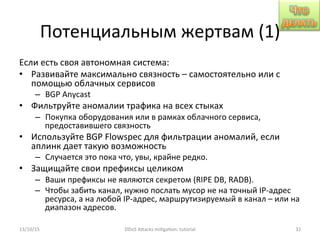 Потенциальным	
  жертвам	
  (1)	
  
Если	
  есть	
  своя	
  автономная	
  система:	
  
•  Развивайте	
  максимально	
  связность	
  –	
  самостоятельно	
  или	
  с	
  
помощью	
  облачных	
  сервисов	
  
–  BGP	
  Anycast	
  
•  Фильтруйте	
  аномалии	
  трафика	
  на	
  всех	
  стыках	
  
–  Покупка	
  оборудования	
  или	
  в	
  рамках	
  облачного	
  сервиса,	
  
предоставившего	
  связность	
  
•  Используйте	
  BGP	
  Flowspec	
  для	
  фильтрации	
  аномалий,	
  если	
  
аплинк	
  дает	
  такую	
  возможность	
  
–  Случается	
  это	
  пока	
  что,	
  увы,	
  крайне	
  редко.	
  
•  Защищайте	
  свои	
  префиксы	
  целиком	
  
–  Ваши	
  префиксы	
  не	
  являются	
  секретом	
  (RIPE	
  DB,	
  RADB).	
  
–  Чтобы	
  забить	
  канал,	
  нужно	
  послать	
  мусор	
  не	
  на	
  точный	
  IP-­‐адрес	
  
ресурса,	
  а	
  на	
  любой	
  IP-­‐адрес,	
  маршрутизируемый	
  в	
  канал	
  –	
  или	
  на	
  
диапазон	
  адресов.	
  
13/10/15	
   DDoS	
  AXacks	
  mi]ga]on:	
  tutorial	
   32	
  
 