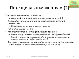 Потенциальным	
  жертвам	
  (2)	
  
Если	
  своей	
  автономной	
  системы	
  нет:	
  
•  Не	
  используйте	
  провайдеро-­‐независимые	
  адреса	
  (PI)	
  
•  Выбирайте	
  хостинг/датацентр	
  с	
  максимально	
  развитой	
  
связностью	
  
–  Может	
  помочь	
  против	
  «пионерских»	
  атак	
  
•  Избегайте	
  shared	
  hos]ng	
  
•  Используйте	
  ступенчатую	
  фильтрацию	
  трафика	
  
–  Много	
  мусора	
  можно	
  отфильтровать	
  просто	
  на	
  уровне	
  ﬁrewall	
  
–  Узнайте,	
  не	
  дает	
  ли	
  ваш	
  хостер	
  и/или	
  датацентр	
  возможности	
  
фильтровать	
  часть	
  трафика	
  ещё	
  у	
  него?	
  
•  Задумайтесь	
  о	
  подключении	
  к	
  облачным	
  сервисам	
  фильтрации	
  
–  Возможно,	
  не	
  через	
  публичную	
  сеть,	
  а	
  по	
  MPLS	
  VPN.	
  
13/10/15	
   DDoS	
  AXacks	
  mi]ga]on:	
  tutorial	
   33	
  
 