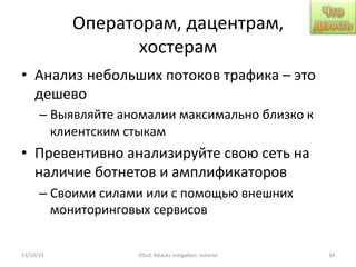 Операторам,	
  дацентрам,	
  
хостерам	
  
•  Анализ	
  небольших	
  потоков	
  трафика	
  –	
  это	
  
дешево	
  
– Выявляйте	
  аномалии	
  максимально	
  близко	
  к	
  
клиентским	
  стыкам	
  
•  Превентивно	
  анализируйте	
  свою	
  сеть	
  на	
  
наличие	
  ботнетов	
  и	
  амплификаторов	
  
– Своими	
  силами	
  или	
  с	
  помощью	
  внешних	
  
мониторинговых	
  сервисов	
  
13/10/15	
   DDoS	
  AXacks	
  mi]ga]on:	
  tutorial	
   34	
  
 