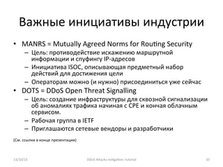 Важные	
  инициативы	
  индустрии	
  
•  MANRS	
  =	
  Mutually	
  Agreed	
  Norms	
  for	
  Rou]ng	
  Security	
  
–  Цель:	
  противодействие	
  искажению	
  маршрутной	
  
информации	
  и	
  спуфингу	
  IP-­‐адресов	
  
–  Инициатива	
  ISOC,	
  описывающая	
  предметный	
  набор	
  
действий	
  для	
  достижения	
  цели	
  
–  Операторам	
  можно	
  (и	
  нужно)	
  присоединиться	
  уже	
  сейчас	
  
•  DOTS	
  =	
  DDoS	
  Open	
  Threat	
  Signalling	
  
–  Цель:	
  создание	
  инфраструктуры	
  для	
  сквозной	
  сигнализации	
  
об	
  аномалиях	
  трафика	
  начиная	
  с	
  CPE	
  и	
  кончая	
  облачным	
  
сервисом.	
  
–  Рабочая	
  группа	
  в	
  IETF	
  
–  Приглашаются	
  сетевые	
  вендоры	
  и	
  разработчики	
  
	
  
(См.	
  ссылки	
  в	
  конце	
  презентации)	
  
13/10/15	
   DDoS	
  AXacks	
  mi]ga]on:	
  tutorial	
   35	
  
 