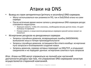 Атаки	
  на	
  DNS	
  
•  Вывод	
  из	
  строя	
  авторитетных	
  (primary	
  и	
  secondary)	
  DNS-­‐серверов.	
  
–  Могут	
  использоваться	
  как	
  уязвимости	
  ПО,	
  так	
  и	
  DoS/DDoS-­‐атака	
  на	
  сами	
  
сервера	
  
–  После	
  истечения	
  время	
  жизни	
  записи	
  у	
  рекурсивных	
  DNS-­‐серверов	
  ресурс	
  
становится	
  недоступен	
  
•  Хорошая	
  новость:	
  чтобы	
  это	
  случилась,	
  необходима	
  весьма	
  долгая	
  атака,	
  что	
  дает	
  
выигрыш	
  по	
  времени	
  
•  Плохая	
  новость:	
  в	
  кеше	
  многих	
  рекурсивных	
  серверов	
  нужной	
  записи	
  может	
  не	
  
оказаться	
  
•  Исчерпание	
  ресурсов	
  на	
  рекурсивных	
  серверах	
  
–  Запросы	
  случайных	
  доменов,	
  возвращающие	
  ошибку	
  (NXDOMAIN):	
  
вымывание	
  кеша	
  и	
  потеря	
  производительности	
  
–  Запросы	
  случайных	
  доменов,	
  остающиеся	
  без	
  ответа	
  вообще:	
  исчерпание	
  
пула	
  запросов	
  и	
  блокирование	
  создания	
  новых	
  
–  Запросы	
  доменов,	
  сервера	
  которых	
  переходят	
  на	
  DNS/TCP,	
  и	
  открывают	
  
соединение	
  и	
  не	
  передают	
  данные:	
  исчерпание	
  сокетов	
  и	
  пула	
  запросов	
  
	
  
Итог.	
  Атаки	
  на	
  DNS	
  могут	
  отражаться	
  на	
  полной	
  или	
  частичной	
  
доступности	
  ресурса	
  при	
  том,	
  что	
  управление	
  DNS-­‐серверами	
  зачастую	
  
осуществляется	
  сторонней	
  компанией.	
  
13/10/15	
   DDoS	
  AXacks	
  mi]ga]on:	
  tutorial	
   39	
  
 
