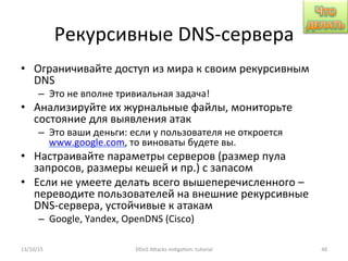 Рекурсивные	
  DNS-­‐сервера	
  
•  Ограничивайте	
  доступ	
  из	
  мира	
  к	
  своим	
  рекурсивным	
  
DNS	
  
–  Это	
  не	
  вполне	
  тривиальная	
  задача!	
  
•  Анализируйте	
  их	
  журнальные	
  файлы,	
  мониторьте	
  
состояние	
  для	
  выявления	
  атак	
  
–  Это	
  ваши	
  деньги:	
  если	
  у	
  пользователя	
  не	
  откроется	
  
www.google.com,	
  то	
  виноваты	
  будете	
  вы.	
  	
  
•  Настраивайте	
  параметры	
  серверов	
  (размер	
  пула	
  
запросов,	
  размеры	
  кешей	
  и	
  пр.)	
  с	
  запасом	
  
•  Если	
  не	
  умеете	
  делать	
  всего	
  вышеперечисленного	
  –	
  
переводите	
  пользователей	
  на	
  внешние	
  рекурсивные	
  
DNS-­‐сервера,	
  устойчивые	
  к	
  атакам	
  
–  Google,	
  Yandex,	
  OpenDNS	
  (Cisco)	
  
13/10/15	
   DDoS	
  AXacks	
  mi]ga]on:	
  tutorial	
   40	
  
 
