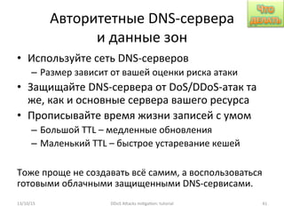 Авторитетные	
  DNS-­‐сервера	
  
и	
  данные	
  зон	
  
•  Используйте	
  сеть	
  DNS-­‐серверов	
  
–  Размер	
  зависит	
  от	
  вашей	
  оценки	
  риска	
  атаки	
  
•  Защищайте	
  DNS-­‐сервера	
  от	
  DoS/DDoS-­‐атак	
  та	
  
же,	
  как	
  и	
  основные	
  сервера	
  вашего	
  ресурса	
  
•  Прописывайте	
  время	
  жизни	
  записей	
  с	
  умом	
  
–  Большой	
  TTL	
  –	
  медленные	
  обновления	
  
–  Маленький	
  TTL	
  –	
  быстрое	
  устаревание	
  кешей	
  
	
  
Тоже	
  проще	
  не	
  создавать	
  всё	
  самим,	
  а	
  воспользоваться	
  
готовыми	
  облачными	
  защищенными	
  DNS-­‐сервисами.	
  
13/10/15	
   DDoS	
  AXacks	
  mi]ga]on:	
  tutorial	
   41	
  
 