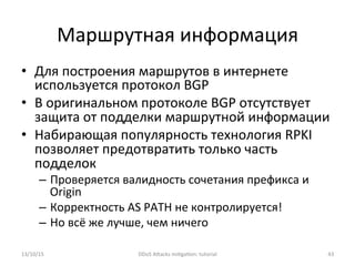 Маршрутная	
  информация	
  
•  Для	
  построения	
  маршрутов	
  в	
  интернете	
  
используется	
  протокол	
  BGP	
  
•  В	
  оригинальном	
  протоколе	
  BGP	
  отсутствует	
  
защита	
  от	
  подделки	
  маршрутной	
  информации	
  
•  Набирающая	
  популярность	
  технология	
  RPKI	
  
позволяет	
  предотвратить	
  только	
  часть	
  
подделок	
  
–  Проверяется	
  валидность	
  сочетания	
  префикса	
  и	
  
Origin	
  
–  Корректность	
  AS	
  PATH	
  не	
  контролируется!	
  
–  Но	
  всё	
  же	
  лучше,	
  чем	
  ничего	
  
13/10/15	
   DDoS	
  AXacks	
  mi]ga]on:	
  tutorial	
   43	
  
 
