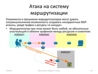 Атака	
  на	
  систему	
  
маршрутизации	
  
Уязвимости	
  в	
  прошивках	
  маршрутизаторов	
  могут	
  давать	
  
злоумышленникам	
  возможность	
  создавать	
  некорректные	
  BGP-­‐
анонсы,	
  уводя	
  трафик	
  к	
  ресурсу	
  «в	
  никуда».	
  
•  Маршрутизатор	
  при	
  этом	
  может	
  быть	
  любой,	
  не	
  обязательно	
  
участвующий	
  в	
  обмене	
  трафиком	
  между	
  ресурсом	
  и	
  клиентом:	
  
	
  
	
  
	
  
	
  
	
  
	
  	
  	
  
13/10/15	
   DDoS	
  AXacks	
  mi]ga]on:	
  tutorial	
   44	
  
 