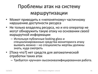 Проблемы	
  атак	
  на	
  систему	
  
маршрутизации	
  
•  Может	
  приводить	
  к	
  «непонятному»	
  частичному	
  
нарушению	
  доступности	
  ресурса	
  
•  Не	
  только	
  владелец	
  ресурса,	
  но	
  и	
  его	
  оператор	
  не	
  
могут	
  обнаружить	
  такую	
  атаку	
  на	
  основании	
  своей	
  
маршрутной	
  информации	
  
–  Используя	
  публичные	
  looking	
  glass	
  и	
  
специализированные	
  средства	
  мониторинга	
  атаку	
  
выявить	
  можно	
  –	
  но	
  специалисты	
  жертвы	
  должны	
  
знать,	
  куда	
  смотреть	
  
•  [Пока	
  что?]	
  нет	
  средств	
  для	
  автоматической	
  
отработки	
  таких	
  атак	
  
–  Требуется	
  «ручная»	
  высококвалифицированная	
  работа.	
  
13/10/15	
   DDoS	
  AXacks	
  mi]ga]on:	
  tutorial	
   45	
  
 