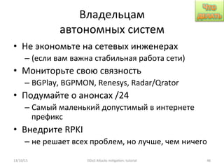Владельцам	
  
автономных	
  систем	
  
•  Не	
  экономьте	
  на	
  сетевых	
  инженерах	
  
– (если	
  вам	
  важна	
  стабильная	
  работа	
  сети)	
  
•  Мониторьте	
  свою	
  связность	
  
– BGPlay,	
  BGPMON,	
  Renesys,	
  Radar/Qrator	
  
•  Подумайте	
  о	
  анонсах	
  /24	
  
– Самый	
  маленький	
  допустимый	
  в	
  интернете	
  
префикс	
  
•  Внедрите	
  RPKI	
  
– не	
  решает	
  всех	
  проблем,	
  но	
  лучше,	
  чем	
  ничего	
  
13/10/15	
   DDoS	
  AXacks	
  mi]ga]on:	
  tutorial	
   46	
  
 