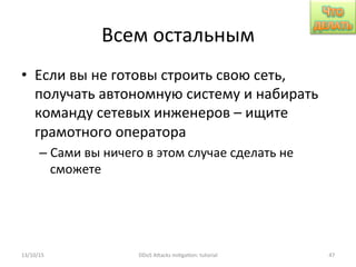 Всем	
  остальным	
  
•  Если	
  вы	
  не	
  готовы	
  строить	
  свою	
  сеть,	
  
получать	
  автономную	
  систему	
  и	
  набирать	
  
команду	
  сетевых	
  инженеров	
  –	
  ищите	
  
грамотного	
  оператора	
  
– Сами	
  вы	
  ничего	
  в	
  этом	
  случае	
  сделать	
  не	
  
сможете	
  
13/10/15	
   DDoS	
  AXacks	
  mi]ga]on:	
  tutorial	
   47	
  
 