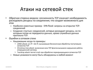 Атаки	
  на	
  сетевой	
  стек	
  
•  Обратная	
  сторона	
  медали:	
  сессионность	
  TCP	
  означает	
  необходимость	
  
расходовать	
  ресурсы	
  на	
  соединения,	
  что	
  создает	
  возможность	
  для	
  
атак	
  
–  Наиболее	
  известные	
  пример	
  -­‐	
  SYN-­‐ﬂood:	
  запросы	
  на	
  открытие	
  TCP-­‐
соединений	
  
–  Создание	
  «пустых»	
  соединений,	
  которые	
  расходуют	
  ресурсы,	
  но	
  по	
  
которым	
  потом	
  не	
  передаются	
  данные,	
  кроме	
  служебных	
  данных	
  
протокола	
  TCP.	
  
•  Ошибки	
  в	
  сетевом	
  стеке	
  
–  Нашумевшие	
  когда-­‐то	
  примеры:	
  
•  LAND-­‐aXack:	
  src	
  IP	
  =	
  dst	
  IP,	
  вызывавшая	
  бесконечную	
  обработку	
  поступивших	
  
сегментов	
  TCP	
  
•  Christmas	
  tree	
  aXack:	
  включение	
  всех	
  TCP-­‐флагов	
  вызывало	
  нарушение	
  работы	
  
операционной	
  системы	
  
•  Teardrop	
  aXack:	
  kernel	
  crash	
  при	
  обработке	
  перекрывающихся	
  сегментов	
  TCP	
  
–  Новые	
  уязвимости	
  могут	
  быть	
  обнаружены	
  в	
  любой	
  момент	
  
	
  
13/10/15	
   DDoS	
  AXacks	
  mi]ga]on:	
  tutorial	
   49	
  
 