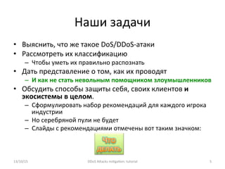 Наши	
  задачи	
  
•  Выяснить,	
  что	
  же	
  такое	
  DoS/DDoS-­‐атаки	
  
•  Рассмотреть	
  их	
  классификацию	
  
–  Чтобы	
  уметь	
  их	
  правильно	
  распознать	
  
•  Дать	
  представление	
  о	
  том,	
  как	
  их	
  проводят	
  
–  И	
  как	
  не	
  стать	
  невольным	
  помощником	
  злоумышленников	
  
•  Обсудить	
  способы	
  защиты	
  себя,	
  своих	
  клиентов	
  и	
  
экосистемы	
  в	
  целом.	
  
–  Сформулировать	
  набор	
  рекомендаций	
  для	
  каждого	
  игрока	
  
индустрии	
  
–  Но	
  серебряной	
  пули	
  не	
  будет	
  
–  Слайды	
  с	
  рекомендациями	
  отмечены	
  вот	
  таким	
  значком:	
  
	
  	
  
13/10/15	
   DDoS	
  AXacks	
  mi]ga]on:	
  tutorial	
   5	
  
 