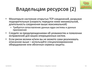 Владельцам	
  ресурсов	
  (2)	
  
•  Мониторьте	
  состояние	
  открытых	
  TCP-­‐соединений,	
  разрывая	
  
подозрительные	
  (скорость	
  передачи	
  ниже	
  минимальной,	
  
длительность	
  соединения	
  выше	
  максимальной)	
  
–  Требуется	
  сопоставление	
  данных	
  ядра	
  системы	
  и	
  данных	
  
приложения	
  
•  Следите	
  за	
  предупреждениями	
  об	
  уязвимостях	
  и	
  появлении	
  
исправлений	
  для	
  ваших	
  операционных	
  систем.	
  
•  Если	
  риски	
  велики	
  и/или	
  вы	
  не	
  можете	
  сами	
  реализовать	
  
описанное	
  выше	
  –	
  используйте	
  специализированное	
  
оборудование	
  или	
  облачные	
  сервисы	
  защиты.	
  
13/10/15	
   DDoS	
  AXacks	
  mi]ga]on:	
  tutorial	
   52	
  
 