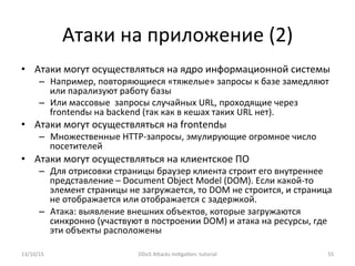Атаки	
  на	
  приложение	
  (2)	
  
•  Атаки	
  могут	
  осуществляться	
  на	
  ядро	
  информационной	
  системы	
  
–  Например,	
  повторяющиеся	
  «тяжелые»	
  запросы	
  к	
  базе	
  замедляют	
  
или	
  парализуют	
  работу	
  базы	
  
–  Или	
  массовые	
  	
  запросы	
  случайных	
  URL,	
  проходящие	
  через	
  
frontendы	
  на	
  backend	
  (так	
  как	
  в	
  кешах	
  таких	
  URL	
  нет).	
  
•  Атаки	
  могут	
  осуществляться	
  на	
  frontendы	
  
–  Множественные	
  HTTP-­‐запросы,	
  эмулирующие	
  огромное	
  число	
  
посетителей	
  
•  Атаки	
  могут	
  осуществляться	
  на	
  клиентское	
  ПО	
  
–  Для	
  отрисовки	
  страницы	
  браузер	
  клиента	
  строит	
  его	
  внутреннее	
  
представление	
  –	
  Document	
  Object	
  Model	
  (DOM).	
  Если	
  какой-­‐то	
  
элемент	
  страницы	
  не	
  загружается,	
  то	
  DOM	
  не	
  строится,	
  и	
  страница	
  
не	
  отображается	
  или	
  отображается	
  с	
  задержкой.	
  
–  Атака:	
  выявление	
  внешних	
  объектов,	
  которые	
  загружаются	
  
синхронно	
  (участвуют	
  в	
  построении	
  DOM)	
  и	
  атака	
  на	
  ресурсы,	
  где	
  
эти	
  объекты	
  расположены	
  
13/10/15	
   DDoS	
  AXacks	
  mi]ga]on:	
  tutorial	
   55	
  
 
