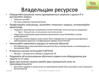 Владельцам	
  ресурсов	
  
•  Определяйте	
  разумное	
  число	
  одновременных	
  запросов	
  с	
  одного	
  IP	
  и	
  
выставляйте	
  лимиты	
  
–  Помните	
  про	
  NAT	
  
–  Не	
  очень	
  помогает	
  против	
  ботнетов	
  
•  Профилируйте	
  свой	
  ресурс,	
  выявляйте	
  «тяжелые»	
  запросы,	
  оптимизируйте	
  
архитектуру	
  
–  Разделите	
  приложение	
  на	
  backend	
  и	
  легкие	
  frontendы,	
  если	
  оно	
  еще	
  не	
  разделено	
  
•  Nginx	
  –	
  большой	
  опыт	
  использования,	
  много	
  best	
  prac]ce	
  
–  Подготовьте	
  механизм	
  существенного	
  увеличения	
  числа	
  frontendов	
  в	
  случае	
  
необходимости	
  
–  В	
  простых	
  случаях	
  модель	
  атаки	
  может	
  быть	
  определена	
  по	
  журнальным	
  файлам	
  и	
  
заблокирована	
  вручную	
  в	
  конфигурации	
  сервера	
  и/или	
  ﬁrewall	
  
•  Уменьшайте	
  зависимость	
  ресурса	
  от	
  внешних	
  объектов	
  
–  Все	
  обращения	
  к	
  внешним	
  объектам	
  должны	
  быть	
  асинхронными,	
  не	
  влияющими	
  на	
  
построение	
  DOM	
  
•  В	
  тяжелых	
  случаях	
  используйте	
  CAPTCHA	
  
–  Минусы	
  –	
  возможность	
  обхода	
  и	
  ухудшение	
  UX	
  
•  Подумайте	
  об	
  использовании	
  облачного	
  сервиса	
  или	
  оборудования	
  для	
  
защиты	
  от	
  L7-­‐атак.	
  
•  Даже	
  при	
  наличии	
  защиты	
  имейте	
  двух-­‐трехкратный	
  запас	
  по	
  
производительности	
  
–  Доля	
  false	
  nega]ve	
  в	
  случае	
  атаки	
  на	
  приложение	
  может	
  быть	
  высокой	
  в	
  силу	
  сложности	
  
распознавания	
  
13/10/15	
   DDoS	
  AXacks	
  mi]ga]on:	
  tutorial	
   56	
  
 