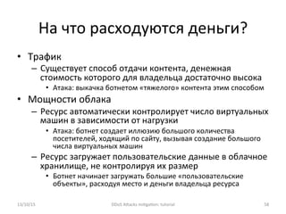 На	
  что	
  расходуются	
  деньги?	
  
•  Трафик	
  
–  Существует	
  способ	
  отдачи	
  контента,	
  денежная	
  
стоимость	
  которого	
  для	
  владельца	
  достаточно	
  высока	
  
•  Атака:	
  выкачка	
  ботнетом	
  «тяжелого»	
  контента	
  этим	
  способом	
  
•  Мощности	
  облака	
  
–  Ресурс	
  автоматически	
  контролирует	
  число	
  виртуальных	
  
машин	
  в	
  зависимости	
  от	
  нагрузки	
  
•  Атака:	
  ботнет	
  создает	
  иллюзию	
  большого	
  количества	
  
посетителей,	
  ходящий	
  по	
  сайту,	
  вызывая	
  создание	
  большого	
  
числа	
  виртуальных	
  машин	
  
–  Ресурс	
  загружает	
  пользовательские	
  данные	
  в	
  облачное	
  
хранилище,	
  не	
  контролируя	
  их	
  размер	
  
•  Ботнет	
  начинает	
  загружать	
  большие	
  «пользовательские	
  
объекты»,	
  расходуя	
  место	
  и	
  деньги	
  владельца	
  ресурса	
  
13/10/15	
   DDoS	
  AXacks	
  mi]ga]on:	
  tutorial	
   58	
  
 