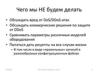 Чего	
  мы	
  НЕ	
  будем	
  делать	
  
•  Обсуждать	
  вред	
  от	
  DoS/DDoS-­‐атак	
  
•  Обсуждать	
  коммерческие	
  решения	
  по	
  защите	
  
от	
  DDoS	
  
•  Сравнивать	
  параметры	
  различных	
  моделей	
  
оборудования	
  
•  Пытаться	
  дать	
  рецепты	
  на	
  все	
  случаи	
  жизни	
  
–  В	
  том	
  числе	
  в	
  виде	
  «правильных»	
  записей	
  в	
  
разнообразных	
  конфигурационных	
  файлах	
  
	
  	
  
13/10/15	
   DDoS	
  AXacks	
  mi]ga]on:	
  tutorial	
   6	
  
 