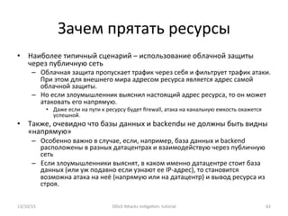 Зачем	
  прятать	
  ресурсы	
  
•  Наиболее	
  типичный	
  сценарий	
  –	
  использование	
  облачной	
  защиты	
  
через	
  публичную	
  сеть	
  
–  Облачная	
  защита	
  пропускает	
  трафик	
  через	
  себя	
  и	
  фильтрует	
  трафик	
  атаки.	
  
При	
  этом	
  для	
  внешнего	
  мира	
  адресом	
  ресурса	
  является	
  адрес	
  самой	
  
облачной	
  защиты.	
  
–  Но	
  если	
  злоумышленник	
  выяснил	
  настоящий	
  адрес	
  ресурса,	
  то	
  он	
  может	
  
атаковать	
  его	
  напрямую.	
  
•  Даже	
  если	
  на	
  пути	
  к	
  ресурсу	
  будет	
  ﬁrewall,	
  атака	
  на	
  канальную	
  емкость	
  окажется	
  
успешной.	
  
•  Также,	
  очевидно	
  что	
  базы	
  данных	
  и	
  backendы	
  не	
  должны	
  быть	
  видны	
  
«напрямую»	
  
–  Особенно	
  важно	
  в	
  случае,	
  если,	
  например,	
  база	
  данных	
  и	
  backend	
  
расположены	
  в	
  разных	
  датацентрах	
  и	
  взаимодействую	
  через	
  публичную	
  
сеть	
  
–  Если	
  злоумышленники	
  выяснят,	
  в	
  каком	
  именно	
  датацентре	
  стоит	
  база	
  
данных	
  (или	
  уж	
  подавно	
  если	
  узнают	
  ее	
  IP-­‐адрес),	
  то	
  становится	
  
возможна	
  атака	
  на	
  неё	
  (напрямую	
  или	
  на	
  датацентр)	
  и	
  вывод	
  ресурса	
  из	
  
строя.	
  	
  
13/10/15	
   DDoS	
  AXacks	
  mi]ga]on:	
  tutorial	
   61	
  
 