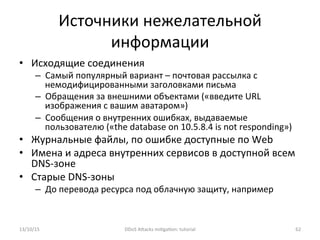 Источники	
  нежелательной	
  
информации	
  
•  Исходящие	
  соединения	
  
–  Самый	
  популярный	
  вариант	
  –	
  почтовая	
  рассылка	
  с	
  
немодифицированными	
  заголовками	
  письма	
  
–  Обращения	
  за	
  внешними	
  объектами	
  («введите	
  URL	
  
изображения	
  с	
  вашим	
  аватаром»)	
  
–  Сообщения	
  о	
  внутренних	
  ошибках,	
  выдаваемые	
  
пользователю	
  («the	
  database	
  on	
  10.5.8.4	
  is	
  not	
  responding»)	
  
•  Журнальные	
  файлы,	
  по	
  ошибке	
  доступные	
  по	
  Web	
  
•  Имена	
  и	
  адреса	
  внутренних	
  сервисов	
  в	
  доступной	
  всем	
  
DNS-­‐зоне	
  
•  Старые	
  DNS-­‐зоны	
  
–  До	
  перевода	
  ресурса	
  под	
  облачную	
  защиту,	
  например	
  
13/10/15	
   DDoS	
  AXacks	
  mi]ga]on:	
  tutorial	
   62	
  
 