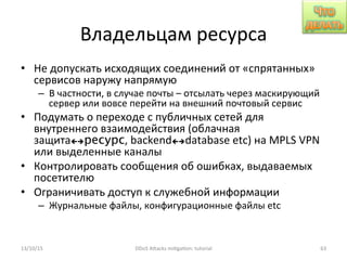 Владельцам	
  ресурса	
  
•  Не	
  допускать	
  исходящих	
  соединений	
  от	
  «спрятанных»	
  
сервисов	
  наружу	
  напрямую	
  
–  В	
  частности,	
  в	
  случае	
  почты	
  –	
  отсылать	
  через	
  маскирующий	
  
сервер	
  или	
  вовсе	
  перейти	
  на	
  внешний	
  почтовый	
  сервис	
  
•  Подумать	
  о	
  переходе	
  с	
  публичных	
  сетей	
  для	
  
внутреннего	
  взаимодействия	
  (облачная	
  
защитаçèресурс,	
  backendçèdatabase	
  etc)	
  на	
  MPLS	
  VPN	
  
или	
  выделенные	
  каналы	
  
•  Контролировать	
  сообщения	
  об	
  ошибках,	
  выдаваемых	
  
посетителю	
  
•  Ограничивать	
  доступ	
  к	
  служебной	
  информации	
  
–  Журнальные	
  файлы,	
  конфигурационные	
  файлы	
  etc	
  
13/10/15	
   DDoS	
  AXacks	
  mi]ga]on:	
  tutorial	
   63	
  
 