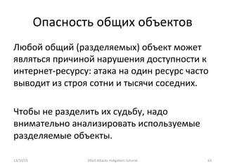 Опасность	
  общих	
  объектов	
  
Любой	
  общий	
  (разделяемых)	
  объект	
  может	
  
являться	
  причиной	
  нарушения	
  доступности	
  к	
  
интернет-­‐ресурсу:	
  атака	
  на	
  один	
  ресурс	
  часто	
  
выводит	
  из	
  строя	
  сотни	
  и	
  тысячи	
  соседних.	
  
	
  
Чтобы	
  не	
  разделить	
  их	
  судьбу,	
  надо	
  
внимательно	
  анализировать	
  используемые	
  
разделяемые	
  объекты.	
  
13/10/15	
   DDoS	
  AXacks	
  mi]ga]on:	
  tutorial	
   65	
  
 