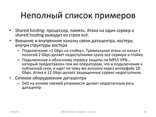 Неполный	
  список	
  примеров	
  
•  Shared	
  hos]ng:	
  процессор,	
  память.	
  Атака	
  на	
  один	
  сервер	
  в	
  
shared	
  hos]ng	
  выводит	
  из	
  строя	
  всё.	
  
•  Внешние	
  и	
  внутренние	
  каналы	
  связи	
  датацентра,	
  хостеру,	
  
внутри	
  структуры	
  хостера	
  
–  Подключение	
  «1	
  Gbps	
  на	
  стойку».	
  Тривиальная	
  атака	
  на	
  канал	
  с	
  
полосой	
  2	
  Gbps	
  делает	
  недоступными	
  сразу	
  все	
  сервера	
  в	
  стойке.	
  
–  Подключение	
  к	
  облачному	
  сервису	
  защиты	
  по	
  MPLS	
  VPN...	
  
который	
  предоставлен	
  тем	
  же	
  оператором,	
  что	
  и	
  подключение	
  к	
  
публичной	
  сети,	
  и	
  идет	
  по	
  тому	
  же	
  волокну	
  через	
  интерфейс	
  10	
  
Gbps.	
  Атака	
  в	
  12	
  Gbps	
  делает	
  защищенные	
  сервис	
  недоступным.	
  
•  Сетевое	
  оборудование	
  датацентра	
  
–  DoS	
  на	
  основе	
  свежей	
  уязвимости	
  делает	
  недоступным	
  весь	
  
датацентр	
  
13/10/15	
   DDoS	
  AXacks	
  mi]ga]on:	
  tutorial	
   66	
  
 