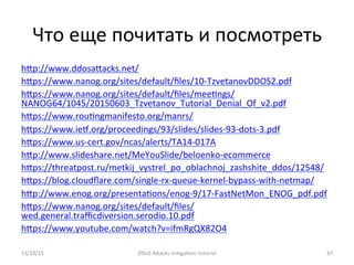 Что	
  еще	
  почитать	
  и	
  посмотреть	
  
hXp://www.ddosaXacks.net/	
  
hXps://www.nanog.org/sites/default/ﬁles/10-­‐TzvetanovDDOS2.pdf	
  
hXps://www.nanog.org/sites/default/ﬁles/mee]ngs/
NANOG64/1045/20150603_Tzvetanov_Tutorial_Denial_Of_v2.pdf	
  
hXps://www.rou]ngmanifesto.org/manrs/	
  
hXps://www.ie®.org/proceedings/93/slides/slides-­‐93-­‐dots-­‐3.pdf	
  
hXps://www.us-­‐cert.gov/ncas/alerts/TA14-­‐017A	
  
hXp://www.slideshare.net/MeYouSlide/beloenko-­‐ecommerce	
  
hXps://threatpost.ru/metkij_vystrel_po_oblachnoj_zashshite_ddos/12548/	
  
hXps://blog.cloudﬂare.com/single-­‐rx-­‐queue-­‐kernel-­‐bypass-­‐with-­‐netmap/	
  
hXp://www.enog.org/presenta]ons/enog-­‐9/17-­‐FastNetMon_ENOG_pdf.pdf	
  
hXps://www.nanog.org/sites/default/ﬁles/
wed.general.traﬃcdiversion.serodio.10.pdf	
  
hXps://www.youtube.com/watch?v=ifmRgQX82O4	
  
	
  
	
  13/10/15	
   DDoS	
  AXacks	
  mi]ga]on:	
  tutorial	
   67	
  
 