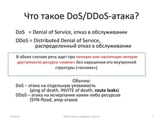 Что	
  такое	
  DoS/DDoS-­‐атака?	
  
DoS	
  	
  	
  =	
  Denial	
  of	
  Service,	
  отказ	
  в	
  обслуживании	
  
DDoS	
  =	
  Distributed	
  Denial	
  of	
  Service,	
  	
  
распределенный	
  отказ	
  в	
  обслуживании	
  
	
  
	
  
	
  
	
  
	
  
Обычно:	
  
DoS	
  –	
  атака	
  на	
  отдельную	
  уязвимость	
  
(ping	
  of	
  death,	
  INVITE	
  of	
  death,	
  route	
  leaks)	
  
DDoS	
  –	
  атака	
  на	
  исчерпание	
  каких-­‐либо	
  ресурсов	
  
(SYN-­‐ﬂood,	
  amp-­‐атаки)	
  
13/10/15	
   DDoS	
  AXacks	
  mi]ga]on:	
  tutorial	
   7	
  
В	
  обоих	
  случаях	
  речь	
  идет	
  про	
  полную	
  или	
  частичную	
  потерю	
  
доступности	
  ресурса	
  «извне»	
  без	
  нарушения	
  его	
  внутренней	
  
структуры	
  («взлома»).	
  
	
  
 