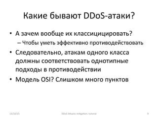 Какие	
  бывают	
  DDoS-­‐атаки?	
  
•  А	
  зачем	
  вообще	
  их	
  классицицировать?	
  
– Чтобы	
  уметь	
  эффективно	
  противодействовать	
  
•  Следовательно,	
  атакам	
  одного	
  класса	
  
должны	
  соответствовать	
  однотипные	
  
подходы	
  в	
  противодействии	
  
•  Модель	
  OSI?	
  Слишком	
  много	
  пунктов	
  
	
  
13/10/15	
   DDoS	
  AXacks	
  mi]ga]on:	
  tutorial	
   9	
  
 