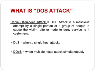 WHAT IS “DOS ATTACK”
Denial-Of-Service Attack = DOS Attack is a malicious
attempt by a single person or a group of people to
cause the victim, site or node to deny service to it
customers.
 DoS = when a single host attacks
 DDoS = when multiple hosts attack simultaneously
 
