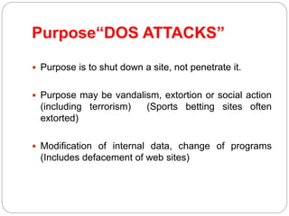 Purpose“DOS ATTACKS”
 Purpose is to shut down a site, not penetrate it.
 Purpose may be vandalism, extortion or social action
(including terrorism) (Sports betting sites often
extorted)
 Modification of internal data, change of programs
(Includes defacement of web sites)
 