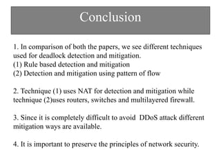Conclusion
1. In comparison of both the papers, we see different techniques
used for deadlock detection and mitigation.
(1) Rule based detection and mitigation
(2) Detection and mitigation using pattern of flow
2. Technique (1) uses NAT for detection and mitigation while
technique (2)uses routers, switches and multilayered firewall.
3. Since it is completely difficult to avoid DDoS attack different
mitigation ways are available.
4. It is important to preserve the principles of network security.
 