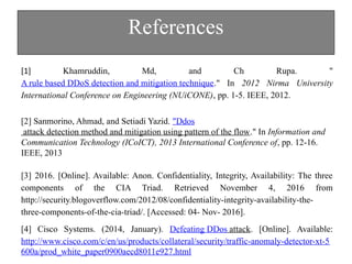 References
[1] Khamruddin, Md, and Ch Rupa. "
A rule based DDoS detection and mitigation technique." In 2012 Nirma University
International Conference on Engineering (NUiCONE), pp. 1-5. IEEE, 2012.
[2] Sanmorino, Ahmad, and Setiadi Yazid. "Ddos
attack detection method and mitigation using pattern of the flow." In Information and
Communication Technology (ICoICT), 2013 International Conference of, pp. 12-16.
IEEE, 2013
[3] 2016. [Online]. Available: Anon. Confidentiality, Integrity, Availability: The three
components of the CIA Triad. Retrieved November 4, 2016 from
http://security.blogoverflow.com/2012/08/confidentiality-integrity-availability-the-
three-components-of-the-cia-triad/. [Accessed: 04- Nov- 2016].
[4] Cisco Systems. (2014, January). Defeating DDos attack. [Online]. Available:
http://www.cisco.com/c/en/us/products/collateral/security/traffic-anomaly-detector-xt-5
600a/prod_white_paper0900aecd8011e927.html
 