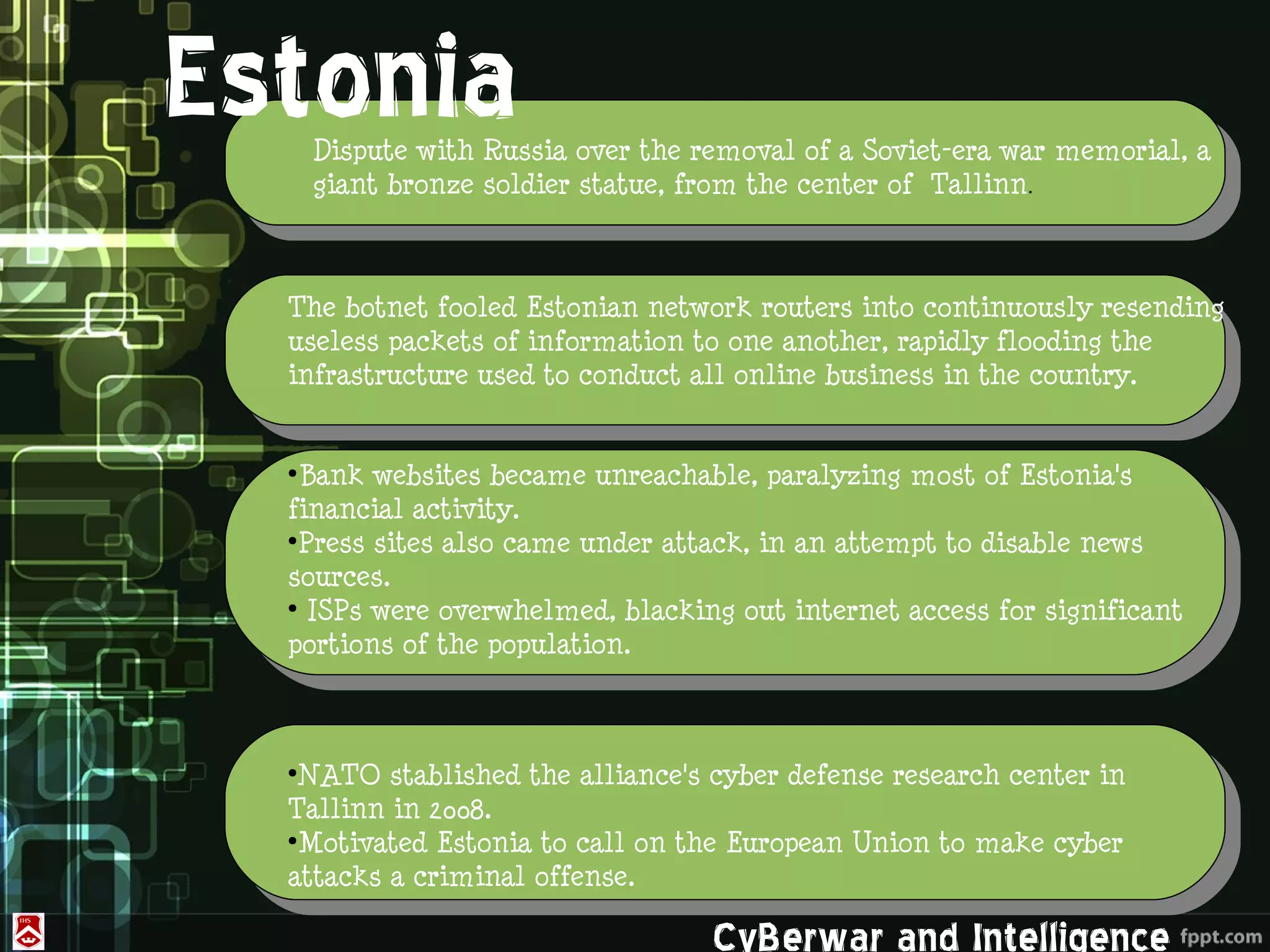 Estonia            .
      Dispute with Russia over the removal of a Soviet-era war memorial, a
      giant bronze soldier statue, from the center of  Tallinn.



  The botnet fooled Estonian network routers into continuously resending
  useless packets of information to one another, rapidly flooding the
  infrastructure used to conduct all online business in the country.


  ●
   Bank websites became unreachable, paralyzing most of Estonia's
  financial activity.
  ●
   Press sites also came under attack, in an attempt to disable news
      ROK&US
  sources.
  ●
    ISPs were overwhelmed, blacking out internet access for significant
  portions of the population.



  ●
   NATO stablished the alliance's cyber defense research center in
  Tallinn in 2008.
  ●
   Motivated Estonia to call on the European Union to make cyber
  attacks a criminal offense.

                                    CyBerwar and Intelligence
 