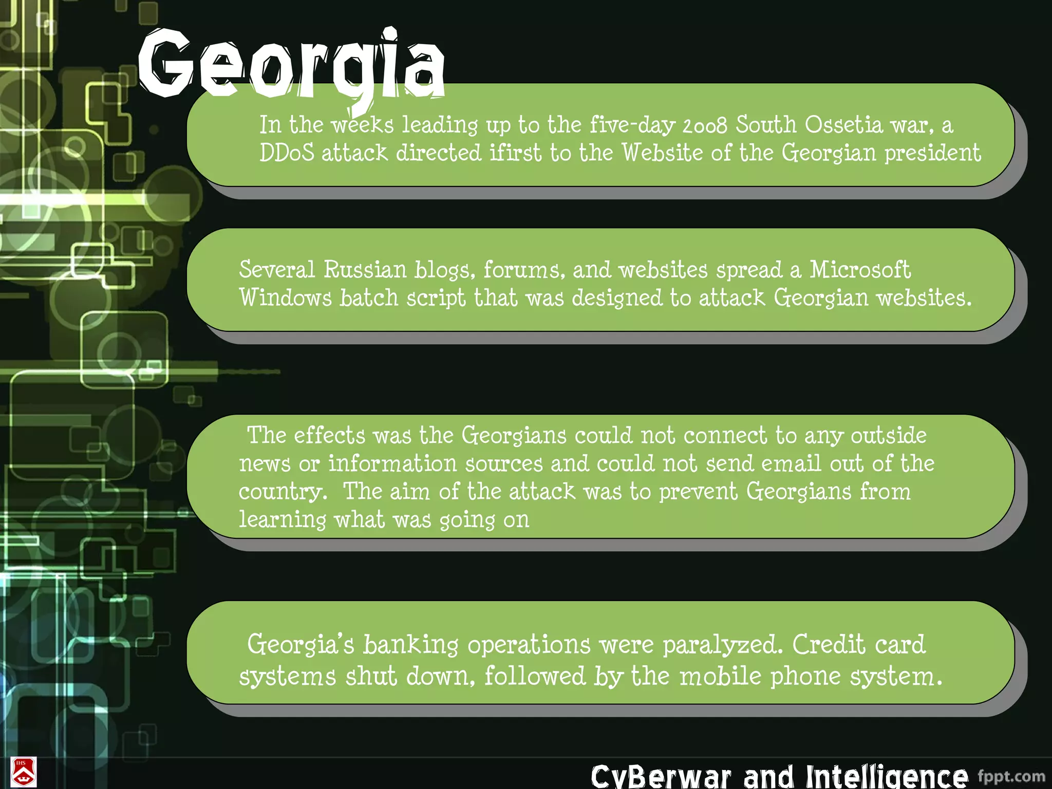 Georgia          .
   In the weeks leading up to the five-day 2008 South Ossetia war, a
   DDoS attack directed ifirst to the Website of the Georgian president




  Several Russian blogs, forums, and websites spread a Microsoft
  Windows batch script that was designed to attack Georgian websites.




   The effects was the Georgians could not connect to any outside
      ROK&US
  news or information sources and could not send email out of the
  country. The aim of the attack was to prevent Georgians from
  learning what was going on




   Georgia’s banking operations were paralyzed. Credit card
  systems shut down, followed by the mobile phone system.


                                  CyBerwar and Intelligence
 
