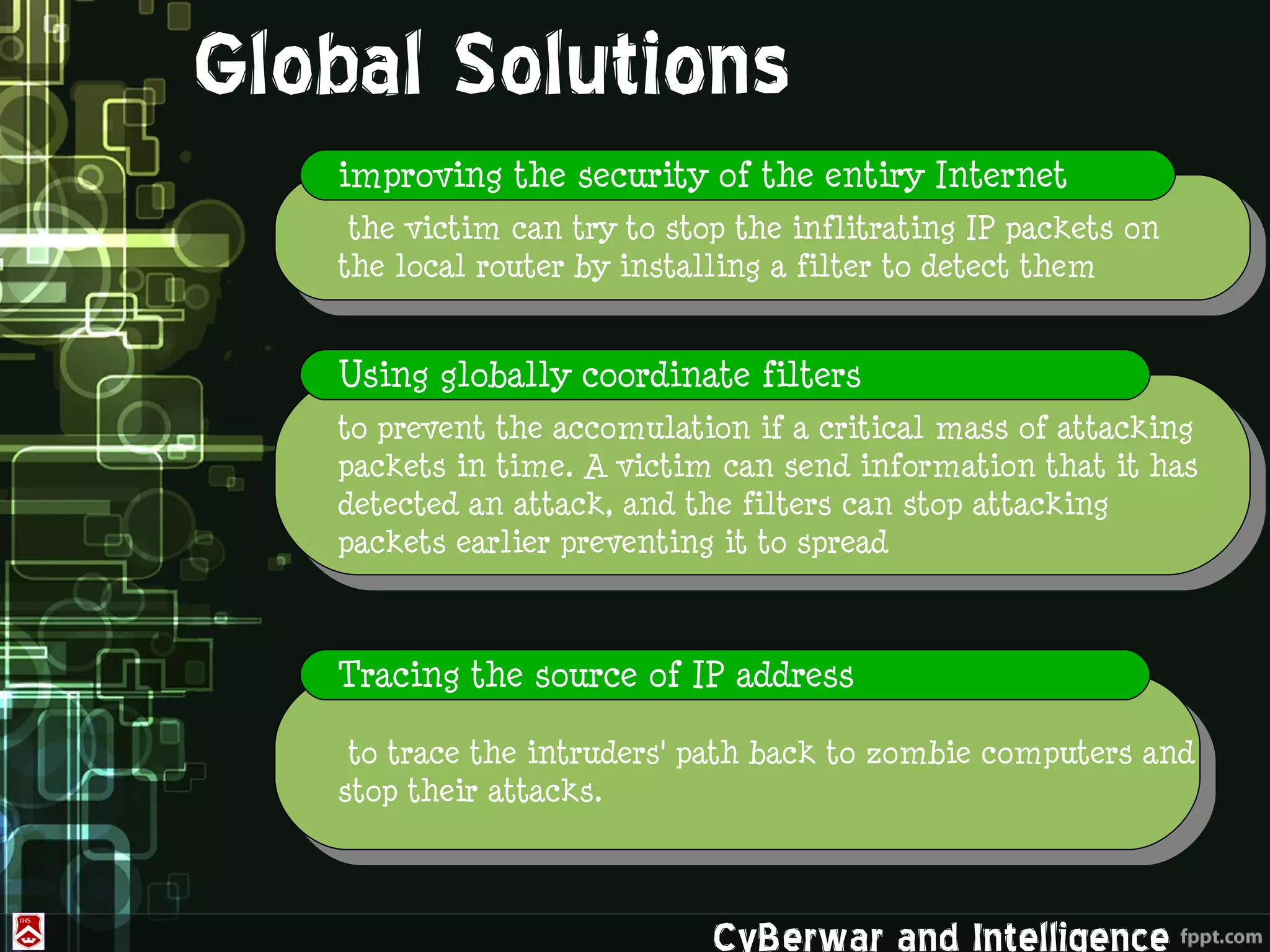 Global Solutions
   improving the security of the entiry Internet
    the victim can try to stop the inflitrating IP packets on
   the local router by installing a filter to detect them


   Using globally coordinate filters
   to prevent the accomulation if a critical mass of attacking
   packets in time. A victim can send information that it has
   detected an attack, and the filters can stop attacking
   packets earlier preventing it to spread



   Tracing the source of IP address

    to trace the intruders' path back to zombie computers and
   stop their attacks.



                             CyBerwar and Intelligence
 