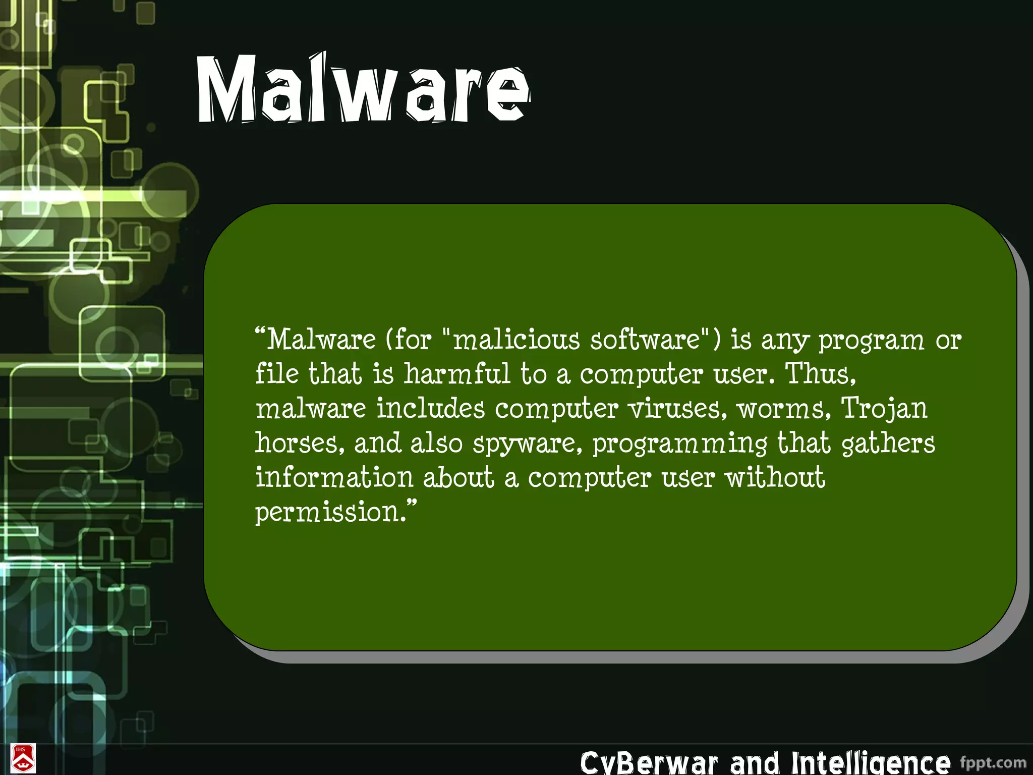 Malware
 “Malware (for "malicious software") is any program or
 file that is harmful to a computer user. Thus,
 malware includes computer viruses, worms, Trojan
 horses, and also spyware, programming that gathers
 information about a computer user without
 permission.”




                         CyBerwar and Intelligence
 