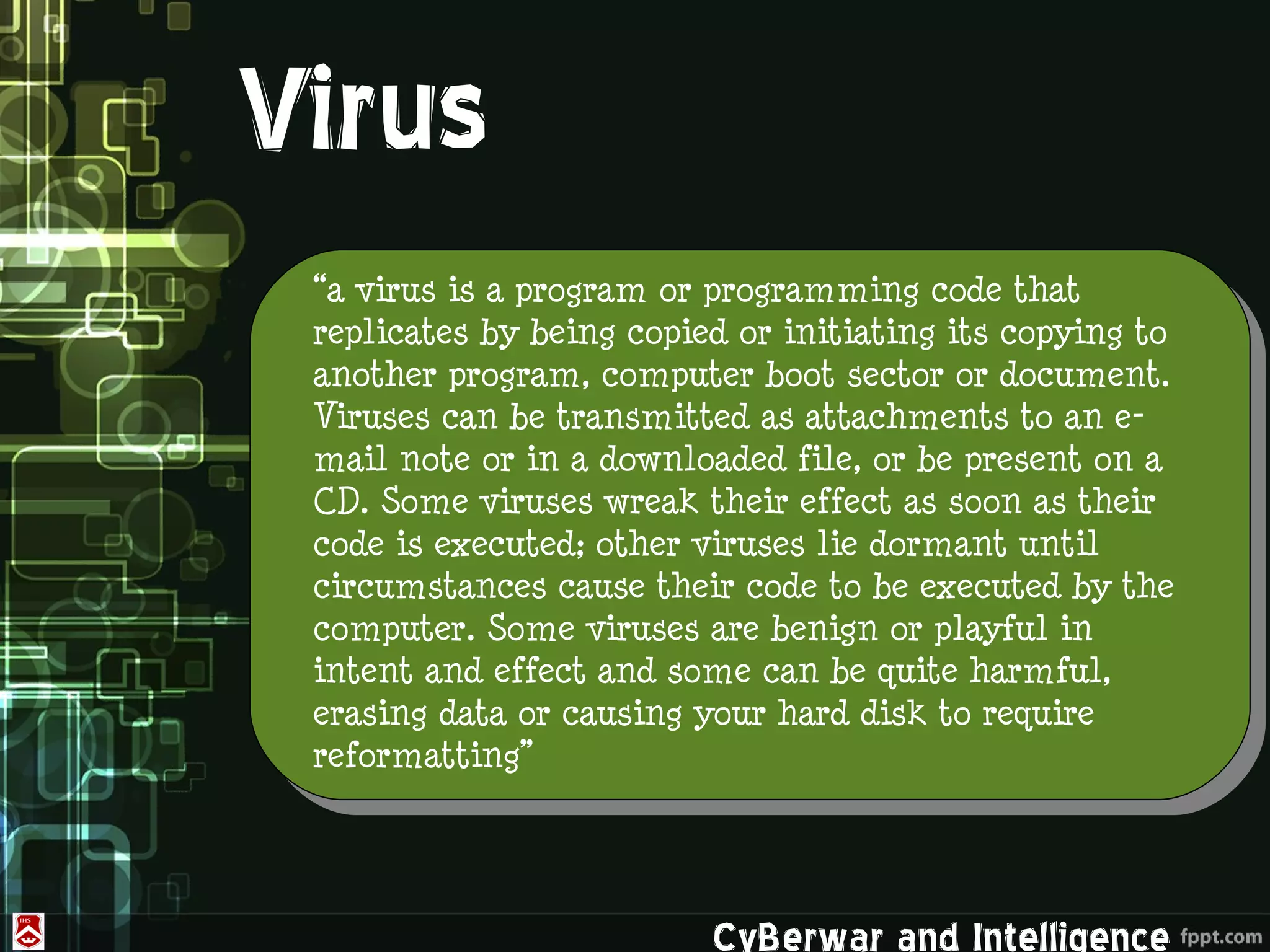 Virus
 “a virus is a program or programming code that
 replicates by being copied or initiating its copying to
 another program, computer boot sector or document.
 Viruses can be transmitted as attachments to an e-
 mail note or in a downloaded file, or be present on a
 CD. Some viruses wreak their effect as soon as their
 code is executed; other viruses lie dormant until
 circumstances cause their code to be executed by the
 computer. Some viruses are benign or playful in
 intent and effect and some can be quite harmful,
 erasing data or causing your hard disk to require
 reformatting”




                          CyBerwar and Intelligence
 