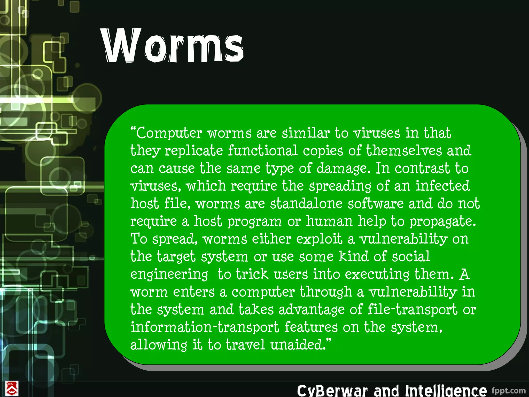Worms
 “Computer worms are similar to viruses in that
 they replicate functional copies of themselves and
 can cause the same type of damage. In contrast to
 viruses, which require the spreading of an infected
 host file, worms are standalone software and do not
 require a host program or human help to propagate.
 To spread, worms either exploit a vulnerability on
 the target system or use some kind of social
 engineering to trick users into executing them. A
 worm enters a computer through a vulnerability in
 the system and takes advantage of file-transport or
 information-transport features on the system,
 allowing it to travel unaided.”


                         CyBerwar and Intelligence
 