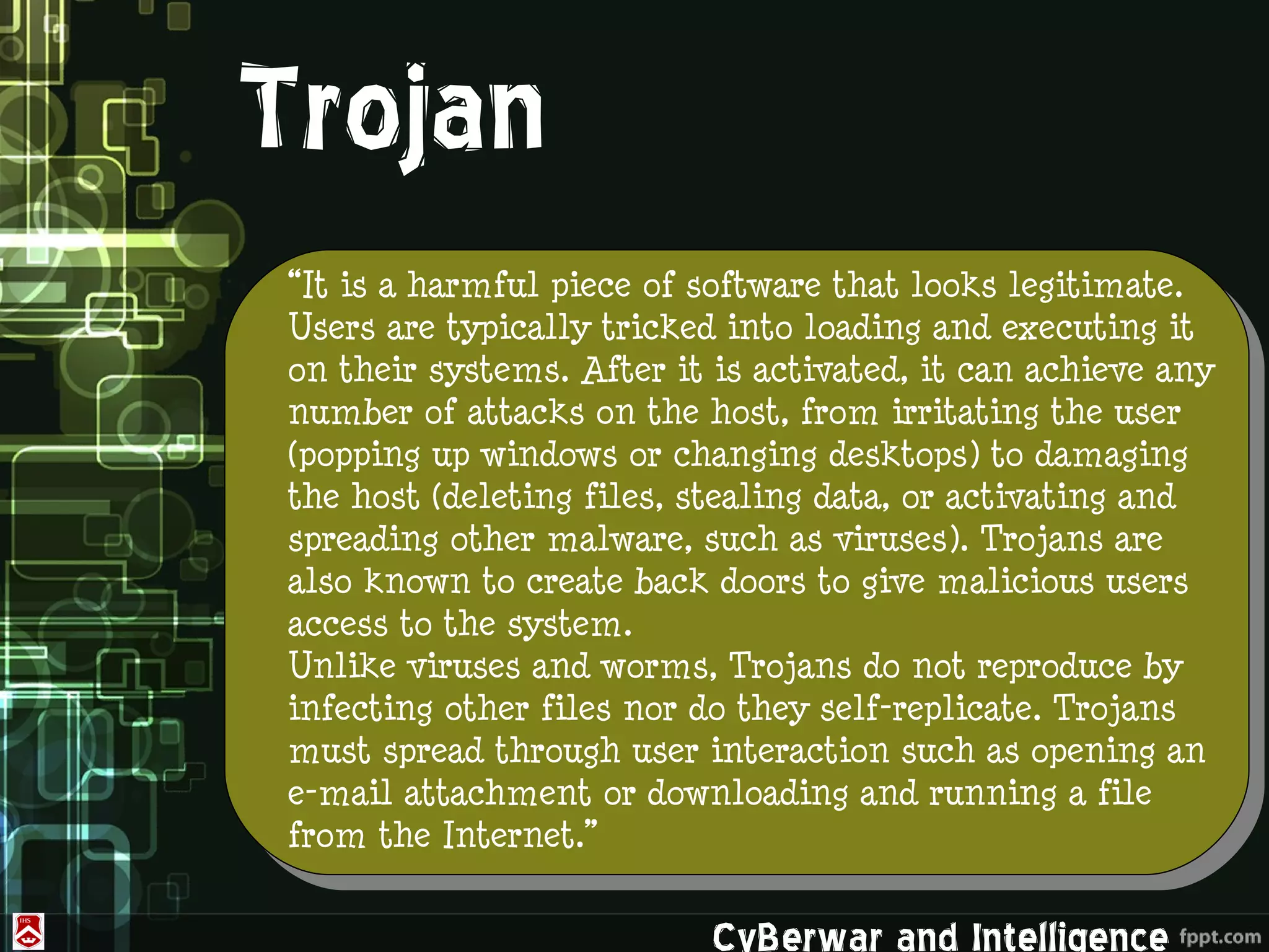 Trojan
“It is a harmful piece of software that looks legitimate.
Users are typically tricked into loading and executing it
on their systems. After it is activated, it can achieve any
number of attacks on the host, from irritating the user
(popping up windows or changing desktops) to damaging
the host (deleting files, stealing data, or activating and
spreading other malware, such as viruses). Trojans are
also known to create back doors to give malicious users
access to the system.
Unlike viruses and worms, Trojans do not reproduce by
infecting other files nor do they self-replicate. Trojans
must spread through user interaction such as opening an
e-mail attachment or downloading and running a file
from the Internet.”

                           CyBerwar and Intelligence
 