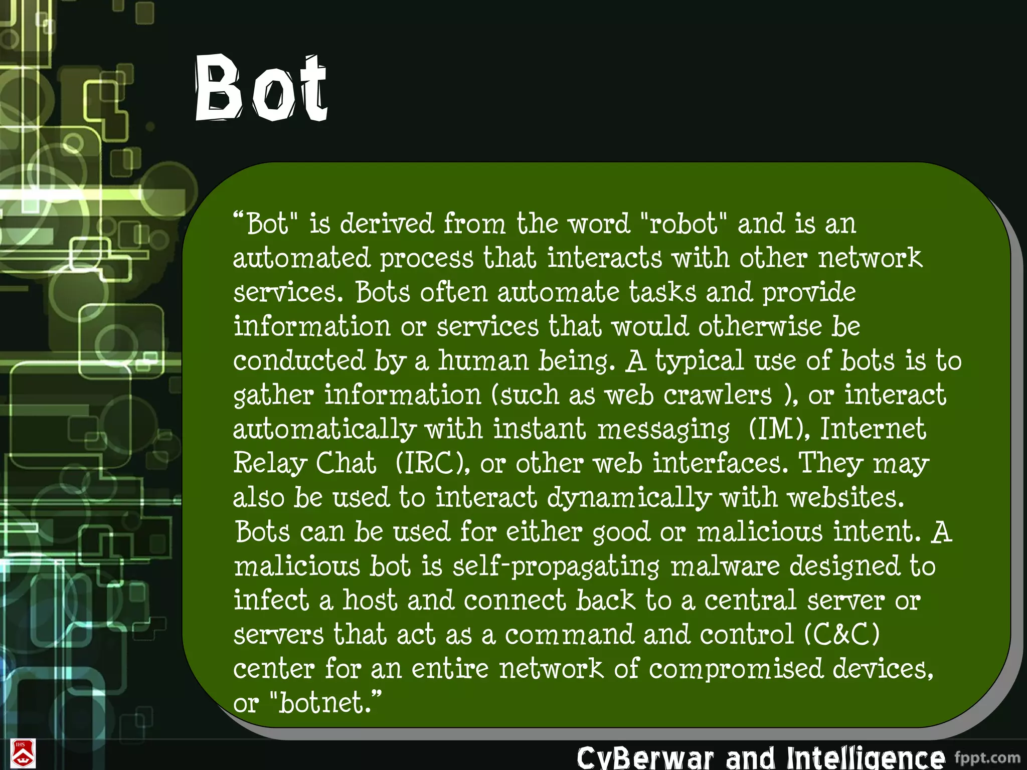 Bot
“Bot" is derived from the word "robot" and is an
automated process that interacts with other network
services. Bots often automate tasks and provide
information or services that would otherwise be
conducted by a human being. A typical use of bots is to
gather information (such as web crawlers ), or interact
automatically with instant messaging (IM), Internet
Relay Chat (IRC), or other web interfaces. They may
also be used to interact dynamically with websites.
Bots can be used for either good or malicious intent. A
malicious bot is self-propagating malware designed to
infect a host and connect back to a central server or
servers that act as a command and control (C&C)
center for an entire network of compromised devices,
or "botnet.”

                         CyBerwar and Intelligence
 