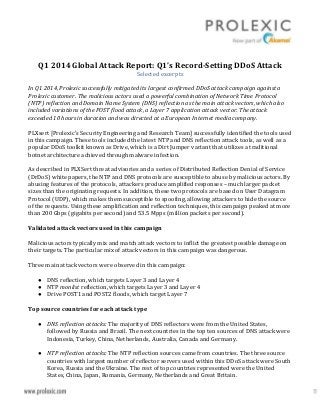 Q1 2014 Global Attack Report: Q1’s Record-Setting DDoS Attack
Selected excerpts
In Q1 2014, Prolexic successfully mitigated its largest confirmed DDoS attack campaign against a
Prolexic customer. The malicious actors used a powerful combination of Network Time Protocol
(NTP) reflection and Domain Name System (DNS) reflection as the main attack vectors, which also
included variations of the POST flood attack, a Layer 7 application attack vector. The attack
exceeded 10 hours in duration and was directed at a European Internet media company.
PLXsert [Prolexic's Security Engineering and Research Team] successfully identified the tools used
in this campaign. These tools included the latest NTP and DNS reflection attack tools, as well as a
popular DDoS toolkit known as Drive, which is a Dirt Jumper variant that utilizes a traditional
botnet architecture achieved through malware infection.
As described in PLXSert threat advisories and a series of Distributed Reflection Denial of Service
(DrDoS) white papers, the NTP and DNS protocols are susceptible to abuse by malicious actors. By
abusing features of the protocols, attackers produce amplified responses – much larger packet
sizes than the originating requests. In addition, these two protocols are based on User Datagram
Protocol (UDP), which makes them susceptible to spoofing, allowing attackers to hide the source
of the requests. Using these amplification and reflection techniques, this campaign peaked at more
than 200 Gbps (gigabits per second) and 53.5 Mpps (million packets per second).
Validated attack vectors used in this campaign
Malicious actors typically mix and match attack vectors to inflict the greatest possible damage on
their targets. The particular mix of attack vectors in this campaign was dangerous.
Three main attack vectors were observed in this campaign:
● DNS reflection, which targets Layer 3 and Layer 4
● NTP monlist reflection, which targets Layer 3 and Layer 4
● Drive POST1 and POST2 floods, which target Layer 7
Top source countries for each attack type
● DNS reflection attacks: The majority of DNS reflectors were from the United States,
followed by Russia and Brazil. The next countries in the top ten sources of DNS attack were
Indonesia, Turkey, China, Netherlands, Australia, Canada and Germany.
● NTP reflection attacks: The NTP reflection sources came from countries. The three source
countries with largest number of reflector servers used within this DDoS attack were South
Korea, Russia and the Ukraine. The rest of top countries represented were the United
States, China, Japan, Romania, Germany, Netherlands and Great Britain.
 