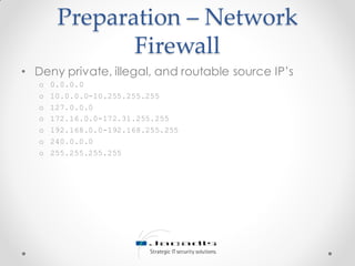 Preparation – Network
Firewall
• Deny private, illegal, and routable source IP’s
o 0.0.0.0
o 10.0.0.0-10.255.255.255
o 127.0.0.0
o 172.16.0.0-172.31.255.255
o 192.168.0.0-192.168.255.255
o 240.0.0.0
o 255.255.255.255
 