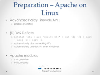 Preparation – Apache on
Linux
• Advanced Policy Firewall (APF)
o iptables (netfilter)
• (D)DoS Deflate
o netstat -ntu | awk '{print $5}' | cut -d: -f1 | sort
| uniq -c | sort –n
o Automatically block attacking IP’s
o Automatically unblock IP’s after x seconds
• Apache modules
o mod_evasive
o mod_security
 