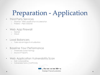 Preparation - Application
• Third Party Services
o Akamai – Web Application Acceleration
o Prolexic – Pipe Cleaner
• Web App Firewall
o Hosted
o Cloud
• Load Balancers
o Take advantage of virtualization
• Baseline Your Performance
o Thresholds (Load Testing)
o Source IP reports
• Web Application Vulnerability Scan
o DoS vulnerabilities
o Vulnerable forms (CAPTCHA)
 