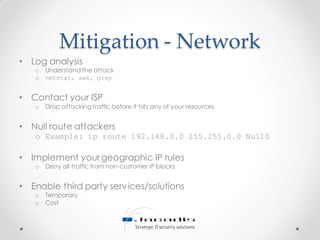 Mitigation - Network
• Log analysis
o Understand the attack
o netstat, awk, grep
• Contact your ISP
o Drop attacking traffic before it hits any of your resources
• Null route attackers
o Example: ip route 192.168.0.0 255.255.0.0 Null0
• Implement yourgeographic IP rules
o Deny all traffic from non-customer IP blocks
• Enable third party services/solutions
o Temporary
o Cost
 