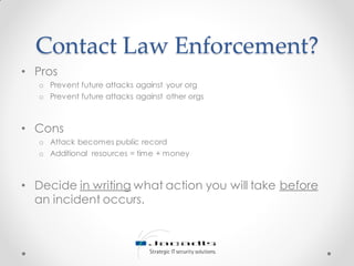Contact Law Enforcement?
• Pros
o Prevent future attacks against your org
o Prevent future attacks against other orgs
• Cons
o Attack becomes public record
o Additional resources = time + money
• Decide in writing what action you will take before
an incident occurs.
 