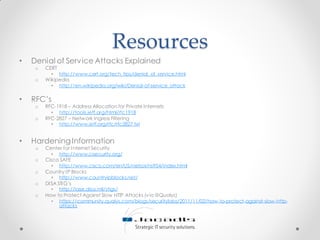 Resources
• Denial of Service Attacks Explained
o CERT
• http://www.cert.org/tech_tips/denial_of_service.html
o Wikipedia
• http://en.wikipedia.org/wiki/Denial-of-service_attack
• RFC’s
o RFC-1918 – Address Allocation for Private Internets
• http://tools.ietf.org/html/rfc1918
o RFC-2827 – Network Ingress Filtering
• http://www.ietf.org/rfc/rfc2827.txt
• HardeningInformation
o Center for Internet Security
• http://www.cisecurity.org/
o Cisco SAFE
• http://www.cisco.com/en/US/netsol/ns954/index.html
o Country IP Blocks
• http://www.countryipblocks.net/
o DISA STIG’s
• http://iase.disa.mil/stigs/
o How to Protect Against Slow HTTP Attacks (via @Qualys)
• https://community.qualys.com/blogs/securitylabs/2011/11/02/how-to-protect-against-slow-http-
attacks
 