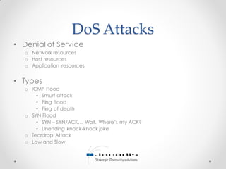 DoS Attacks
• Denial of Service
o Network resources
o Host resources
o Application resources
• Types
o ICMP Flood
• Smurf attack
• Ping flood
• Ping of death
o SYN Flood
• SYN – SYN/ACK… Wait. Where’s my ACK?
• Unending knock-knock joke
o Teardrop Attack
o Low and Slow
 