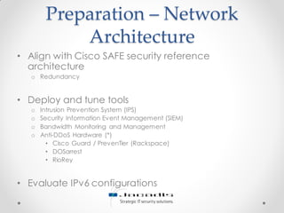 Preparation – Network
Architecture
• Align with Cisco SAFE security reference
architecture
o Redundancy
• Deploy and tune tools
o Intrusion Prevention System (IPS)
o Security Information Event Management (SIEM)
o Bandwidth Monitoring and Management
o Anti-DDoS Hardware (*)
• Cisco Guard / PrevenTier (Rackspace)
• DOSarrest
• RioRey
• Evaluate IPv6 configurations
 