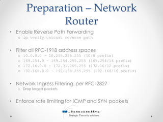Preparation – Network
Router
• Enable Reverse Path Forwarding
o ip verify unicast reverse path
• Filter all RFC-1918 address spaces
o 10.0.0.0 - 10.255.255.255 (10/8 prefix)
o 169.254.0 – 169.254.255.255 (169.254/16 prefix)
o 172.16.0.0 - 172.31.255.255 (172.16/12 prefix)
o 192.168.0.0 - 192.168.255.255 (192.168/16 prefix)
• Network Ingress Filtering, per RFC-2827
o Drop forged packets
• Enforce rate limiting for ICMP and SYN packets
 
